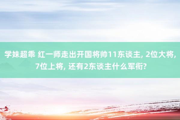 学妹超乖 红一师走出开国将帅11东谈主， 2位大将， 7位上将， 还有2东谈主什么军衔?