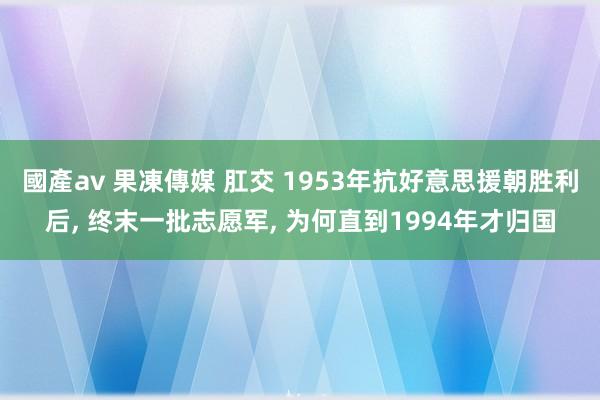 國產av 果凍傳媒 肛交 1953年抗好意思援朝胜利后, 终末一批志愿军, 为何直到1994年才归国