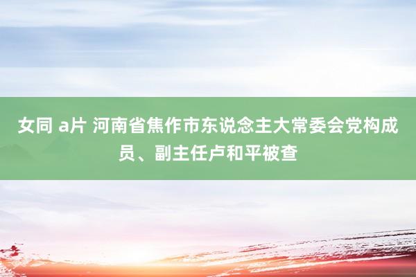 女同 a片 河南省焦作市东说念主大常委会党构成员、副主任卢和平被查