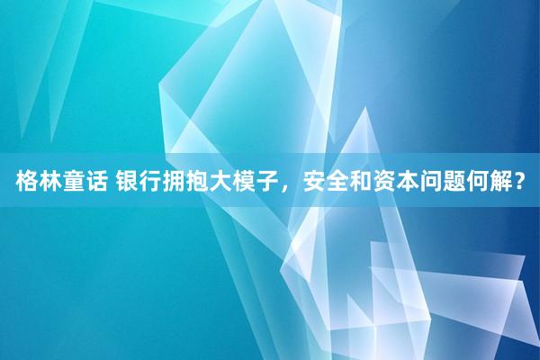 格林童话 银行拥抱大模子，安全和资本问题何解？