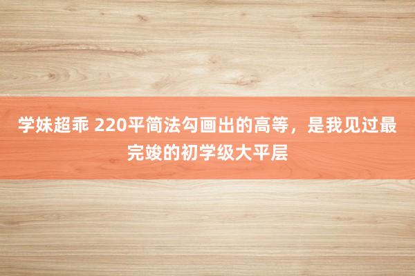 学妹超乖 220平简法勾画出的高等，是我见过最完竣的初学级大平层