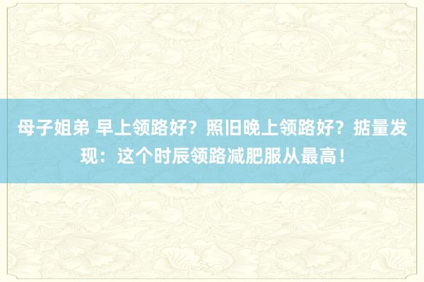 母子姐弟 早上领路好？照旧晚上领路好？掂量发现：这个时辰领路减肥服从最高！