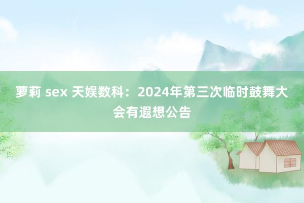 萝莉 sex 天娱数科：2024年第三次临时鼓舞大会有遐想公告