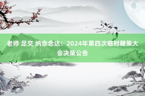 老师 足交 纳念念达：2024年第四次临时鞭策大会决策公告