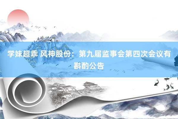 学妹超乖 风神股份：第九届监事会第四次会议有斟酌公告