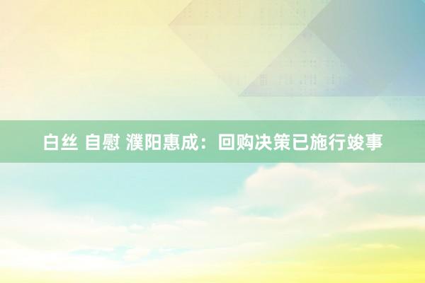 白丝 自慰 濮阳惠成：回购决策已施行竣事