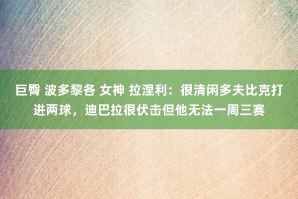 巨臀 波多黎各 女神 拉涅利：很清闲多夫比克打进两球，迪巴拉很伏击但他无法一周三赛