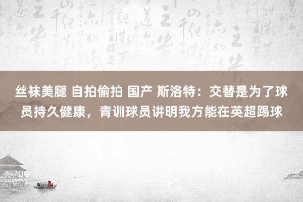 丝袜美腿 自拍偷拍 国产 斯洛特：交替是为了球员持久健康，青训球员讲明我方能在英超踢球