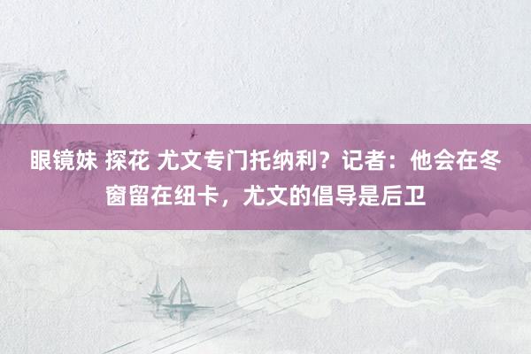 眼镜妹 探花 尤文专门托纳利？记者：他会在冬窗留在纽卡，尤文的倡导是后卫