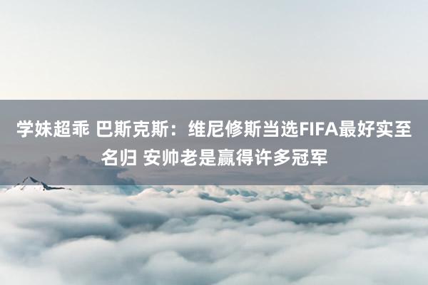 学妹超乖 巴斯克斯：维尼修斯当选FIFA最好实至名归 安帅老是赢得许多冠军