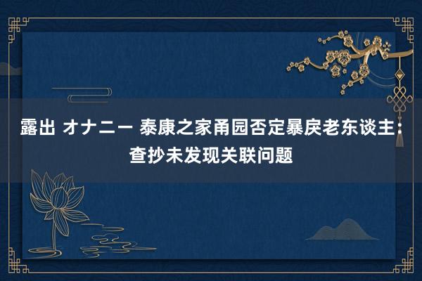 露出 オナニー 泰康之家甬园否定暴戾老东谈主：查抄未发现关联问题