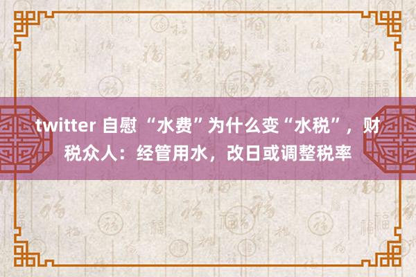 twitter 自慰 “水费”为什么变“水税”，财税众人：经管用水，改日或调整税率