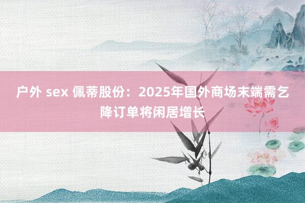 户外 sex 佩蒂股份：2025年国外商场末端需乞降订单将闲居增长