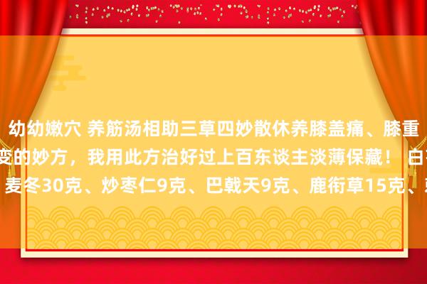 幼幼嫩穴 养筋汤相助三草四妙散休养膝盖痛、膝重要炎和膝重要退行性病变的妙方，我用此方治好过上百东谈主淡薄保藏！ 白芍30克、熟地30克、麦冬30克、炒枣仁9克、巴戟天9克、鹿衔草15克、刺骨草15克、小伸筋草12克、苍术12克、黄