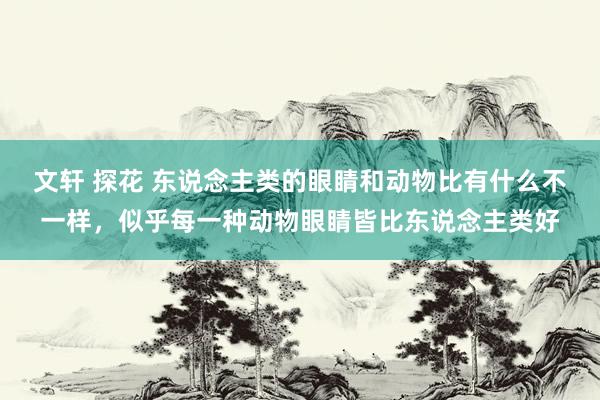 文轩 探花 东说念主类的眼睛和动物比有什么不一样，似乎每一种动物眼睛皆比东说念主类好