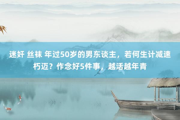 迷奸 丝袜 年过50岁的男东谈主，若何生计减速朽迈？作念好5件事，越活越年青