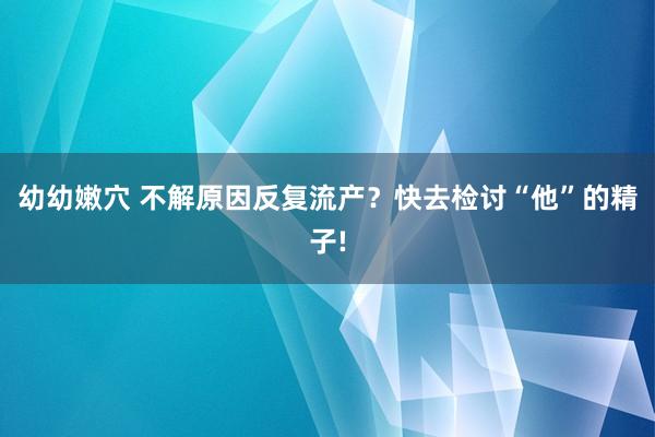 幼幼嫩穴 不解原因反复流产？快去检讨“他”的精子!