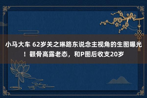 小马大车 62岁关之琳路东说念主视角的生图曝光！颧骨高露老态，和P图后收支20岁