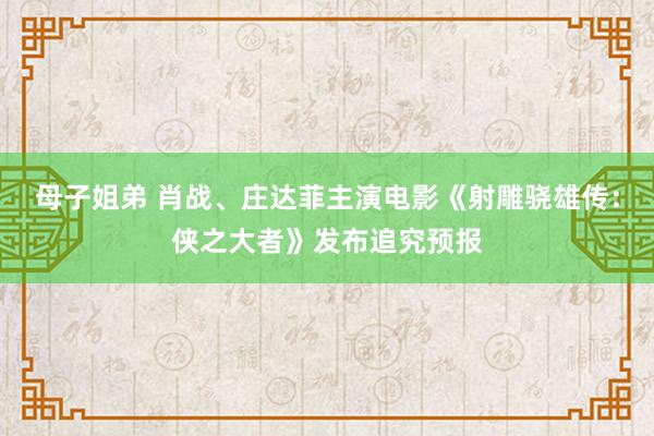 母子姐弟 肖战、庄达菲主演电影《射雕骁雄传：侠之大者》发布追究预报