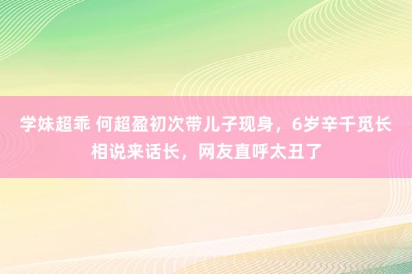 学妹超乖 何超盈初次带儿子现身，6岁辛千觅长相说来话长，网友直呼太丑了