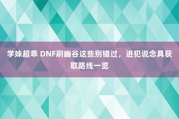 学妹超乖 DNF刷幽谷这些别错过，进犯说念具获取路线一览