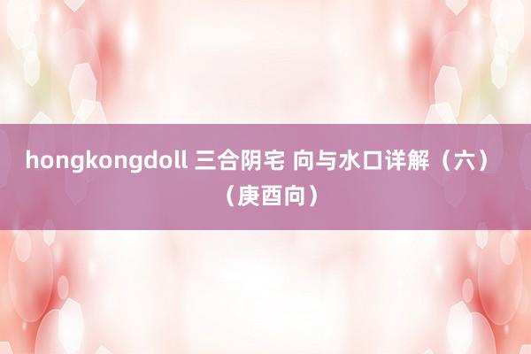 hongkongdoll 三合阴宅 向与水口详解（六） （庚酉向）