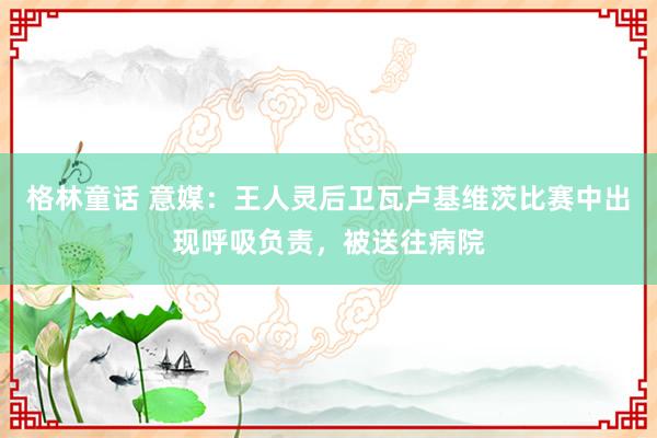 格林童话 意媒：王人灵后卫瓦卢基维茨比赛中出现呼吸负责，被送往病院