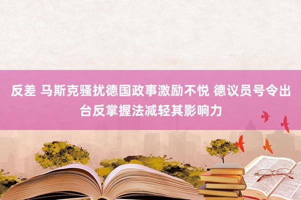 反差 马斯克骚扰德国政事激励不悦 德议员号令出台反掌握法减轻其影响力