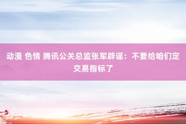 动漫 色情 腾讯公关总监张军辟谣：不要给咱们定交易指标了