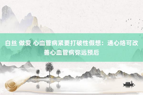 白丝 做爱 心血管病紧要打破性假想：通心络可改善心血管病弥远预后