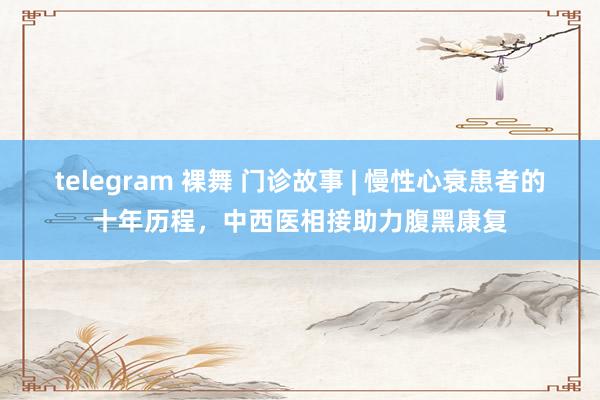 telegram 裸舞 门诊故事 | 慢性心衰患者的十年历程，中西医相接助力腹黑康复