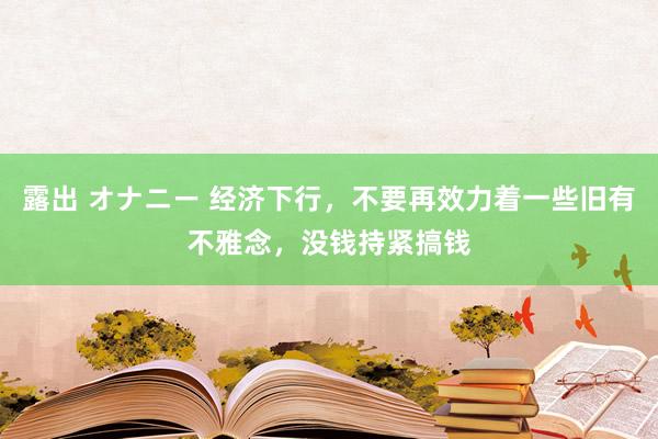 露出 オナニー 经济下行，不要再效力着一些旧有不雅念，没钱持紧搞钱