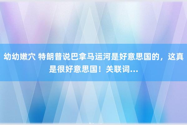 幼幼嫩穴 特朗普说巴拿马运河是好意思国的，这真是很好意思国！关联词...