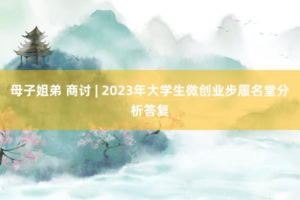 母子姐弟 商讨 | 2023年大学生微创业步履名堂分析答复