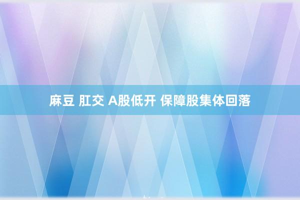 麻豆 肛交 A股低开 保障股集体回落