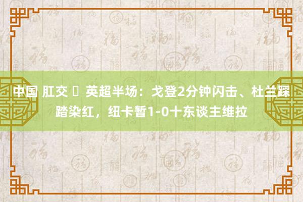 中国 肛交 ⚽英超半场：戈登2分钟闪击、杜兰踩踏染红，纽卡暂1-0十东谈主维拉