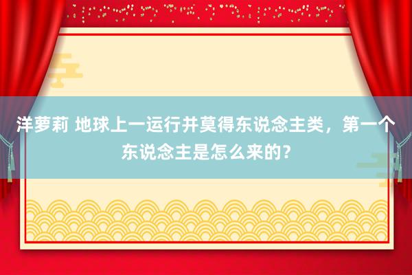 洋萝莉 地球上一运行并莫得东说念主类，第一个东说念主是怎么来的？