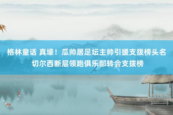 格林童话 真壕！瓜帅居足坛主帅引援支拨榜头名 切尔西断层领跑俱乐部转会支拨榜