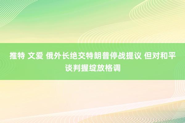 推特 文爱 俄外长绝交特朗普停战提议 但对和平谈判握绽放格调