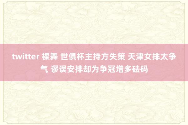 twitter 裸舞 世俱杯主持方失策 天津女排太争气 谬误安排却为争冠增多砝码