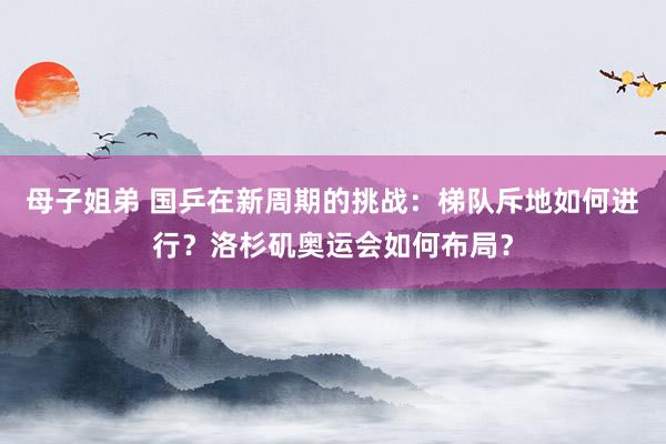 母子姐弟 国乒在新周期的挑战：梯队斥地如何进行？洛杉矶奥运会如何布局？