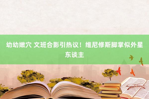 幼幼嫩穴 文班合影引热议！维尼修斯脚掌似外星东谈主