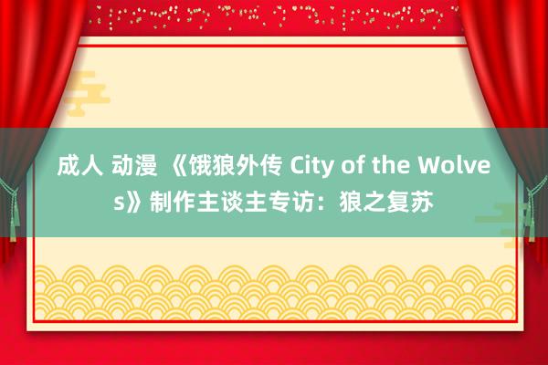 成人 动漫 《饿狼外传 City of the Wolves》制作主谈主专访：狼之复苏