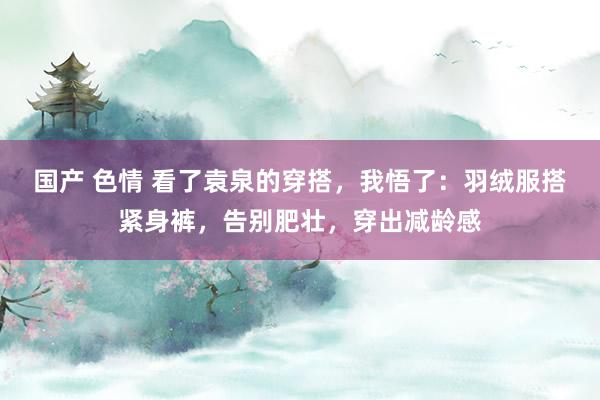 国产 色情 看了袁泉的穿搭，我悟了：羽绒服搭紧身裤，告别肥壮，穿出减龄感