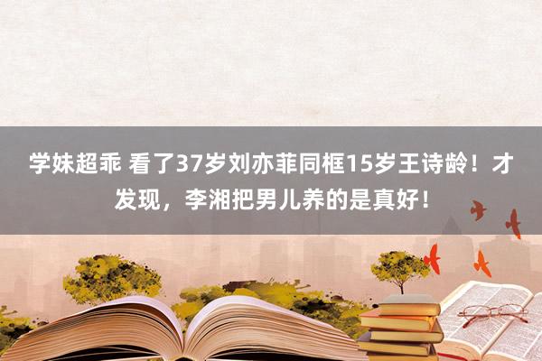 学妹超乖 看了37岁刘亦菲同框15岁王诗龄！才发现，李湘把男儿养的是真好！