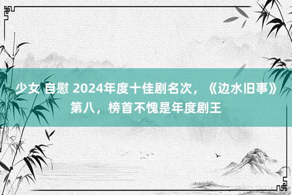 少女 自慰 2024年度十佳剧名次，《边水旧事》第八，榜首不愧是年度剧王