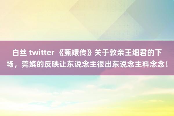 白丝 twitter 《甄嬛传》关于敦亲王细君的下场，莞嫔的反映让东说念主很出东说念主料念念！