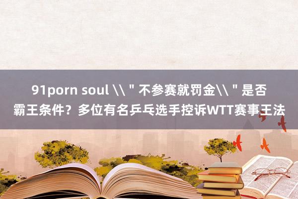 91porn soul \＂不参赛就罚金\＂是否霸王条件？多位有名乒乓选手控诉WTT赛事王法