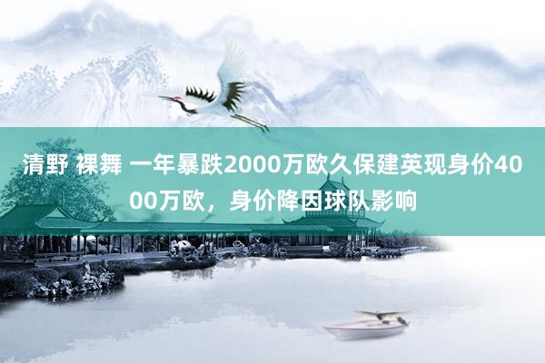 清野 裸舞 一年暴跌2000万欧久保建英现身价4000万欧，身价降因球队影响