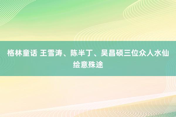 格林童话 王雪涛、陈半丁、吴昌硕三位众人水仙绘意殊途